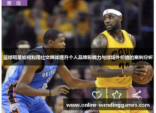 篮球明星如何利用社交媒体提升个人品牌影响力与球场外价值的案例分析