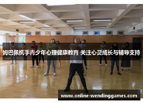 姆巴佩携手青少年心理健康教育 关注心灵成长与辅导支持