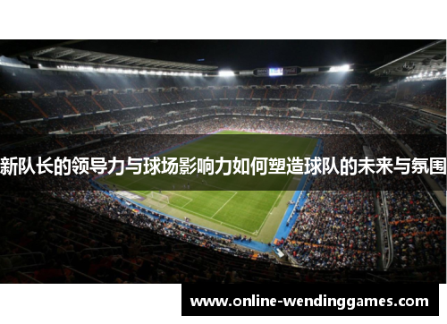 新队长的领导力与球场影响力如何塑造球队的未来与氛围