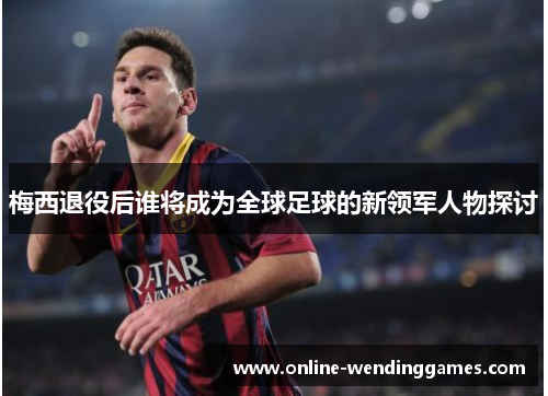 梅西退役后谁将成为全球足球的新领军人物探讨