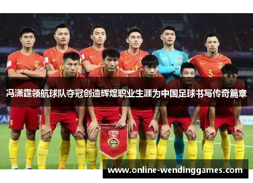 冯潇霆领航球队夺冠创造辉煌职业生涯为中国足球书写传奇篇章