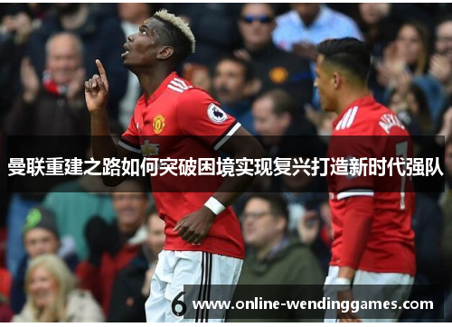 曼联重建之路如何突破困境实现复兴打造新时代强队