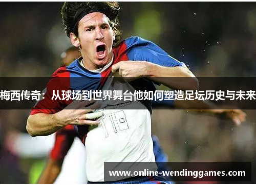 梅西传奇：从球场到世界舞台他如何塑造足坛历史与未来