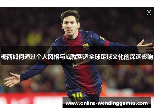 梅西如何通过个人风格与成就塑造全球足球文化的深远影响
