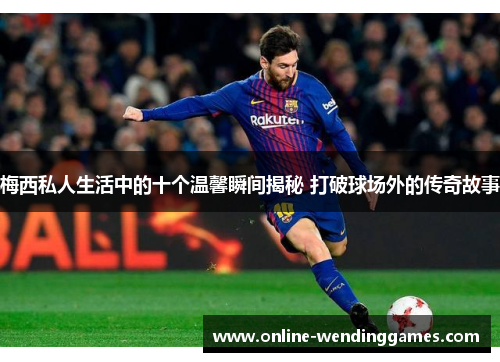 梅西私人生活中的十个温馨瞬间揭秘 打破球场外的传奇故事