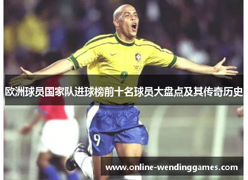 欧洲球员国家队进球榜前十名球员大盘点及其传奇历史