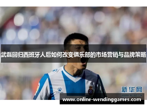 武磊回归西班牙人后如何改变俱乐部的市场营销与品牌策略