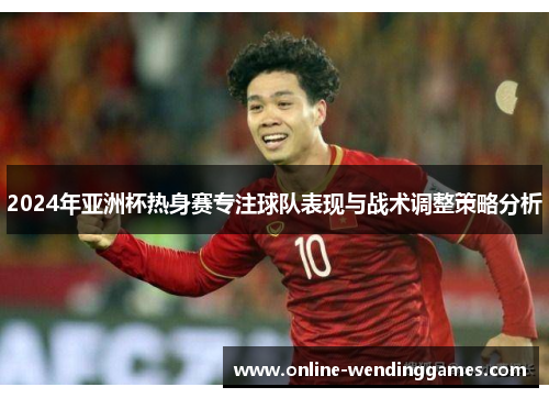 2024年亚洲杯热身赛专注球队表现与战术调整策略分析