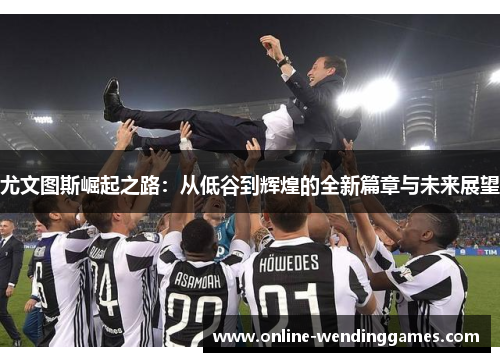 尤文图斯崛起之路：从低谷到辉煌的全新篇章与未来展望