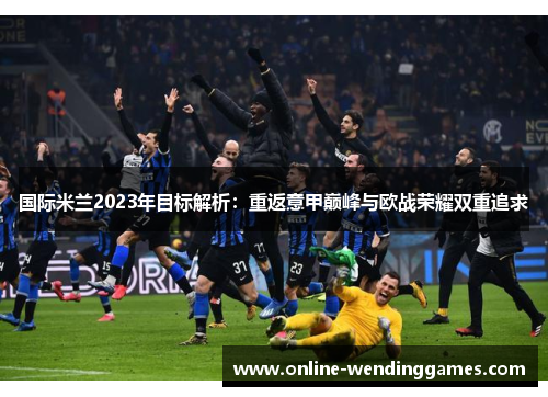 国际米兰2023年目标解析：重返意甲巅峰与欧战荣耀双重追求