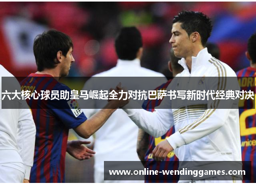 六大核心球员助皇马崛起全力对抗巴萨书写新时代经典对决