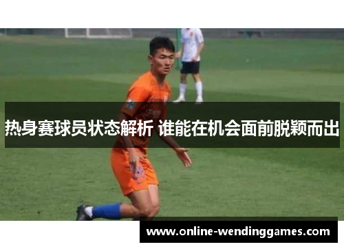 热身赛球员状态解析 谁能在机会面前脱颖而出