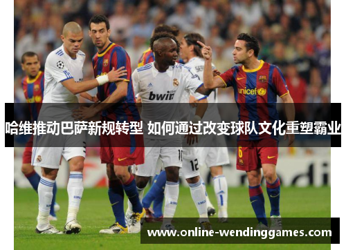 哈维推动巴萨新规转型 如何通过改变球队文化重塑霸业
