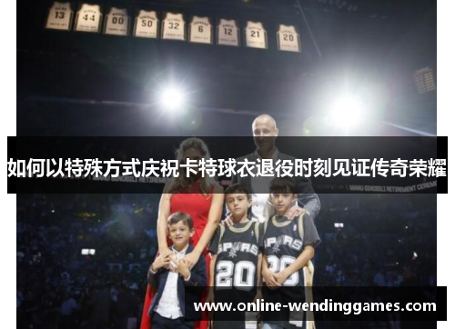 如何以特殊方式庆祝卡特球衣退役时刻见证传奇荣耀
