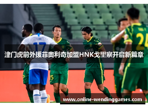 津门虎前外援菲奥利奇加盟HNK戈里察开启新篇章