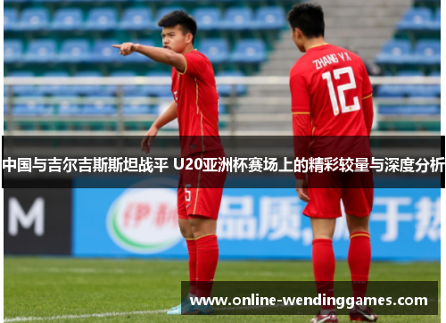 中国与吉尔吉斯斯坦战平 U20亚洲杯赛场上的精彩较量与深度分析