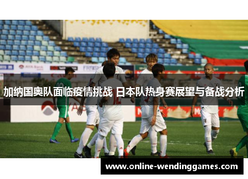 加纳国奥队面临疫情挑战 日本队热身赛展望与备战分析