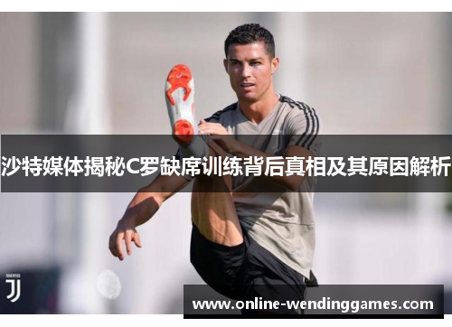 沙特媒体揭秘C罗缺席训练背后真相及其原因解析