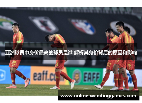 亚洲球员中身价最高的球员是谁 解析其身价背后的原因和影响