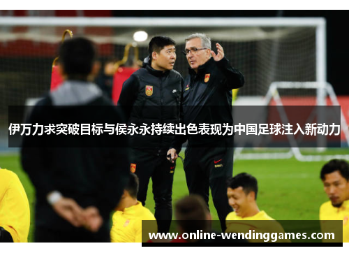 伊万力求突破目标与侯永永持续出色表现为中国足球注入新动力