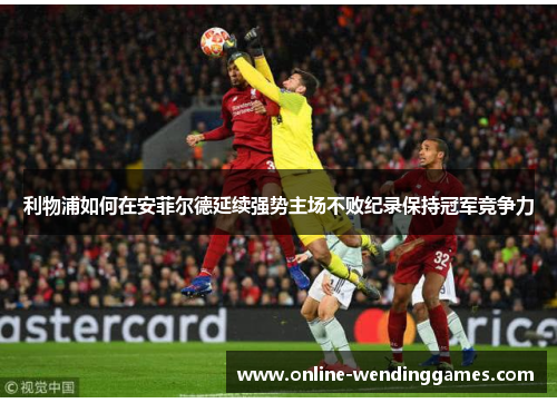 利物浦如何在安菲尔德延续强势主场不败纪录保持冠军竞争力