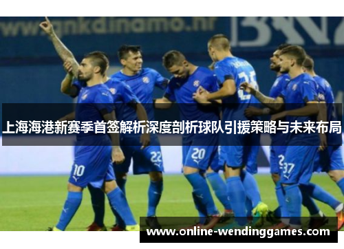 上海海港新赛季首签解析深度剖析球队引援策略与未来布局