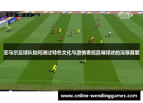 亚马尔足球队如何通过特色文化与激情表现赢得球迷的深厚喜爱