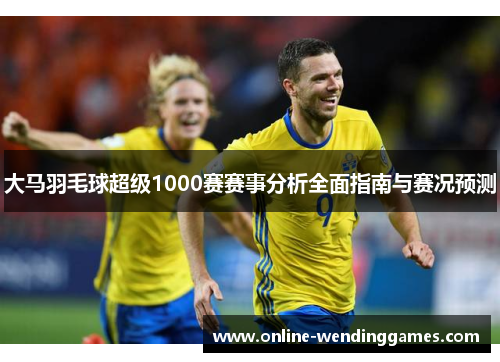 大马羽毛球超级1000赛赛事分析全面指南与赛况预测