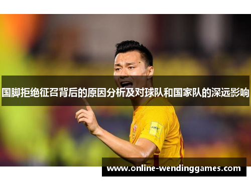 国脚拒绝征召背后的原因分析及对球队和国家队的深远影响