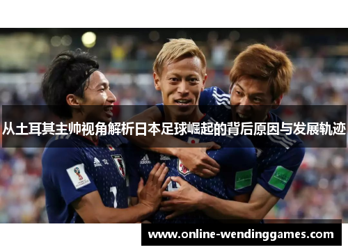 从土耳其主帅视角解析日本足球崛起的背后原因与发展轨迹