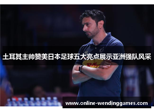 土耳其主帅赞美日本足球五大亮点展示亚洲强队风采