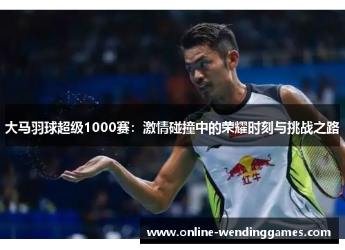 大马羽球超级1000赛：激情碰撞中的荣耀时刻与挑战之路