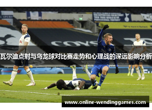 瓦尔迪点射与乌龙球对比赛走势和心理战的深远影响分析