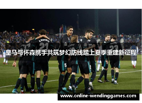 皇马与怀森携手共筑梦幻防线踏上夏季重建新征程
