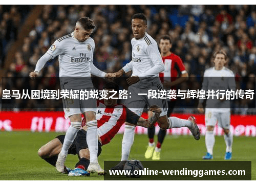皇马从困境到荣耀的蜕变之路：一段逆袭与辉煌并行的传奇