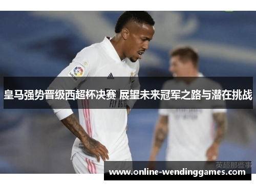 皇马强势晋级西超杯决赛 展望未来冠军之路与潜在挑战