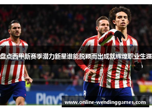 盘点西甲新赛季潜力新星谁能脱颖而出成就辉煌职业生涯