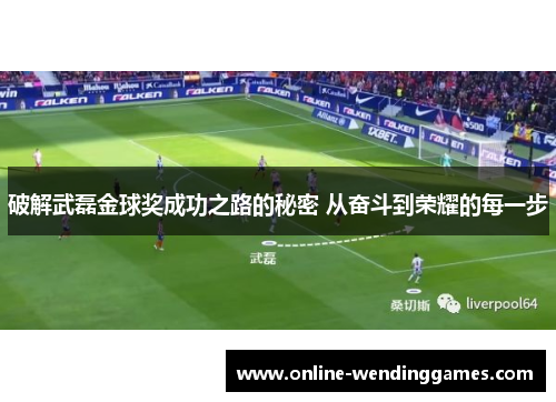 破解武磊金球奖成功之路的秘密 从奋斗到荣耀的每一步
