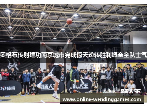 奥格布传射建功南京城市完成惊天逆转胜利振奋全队士气
