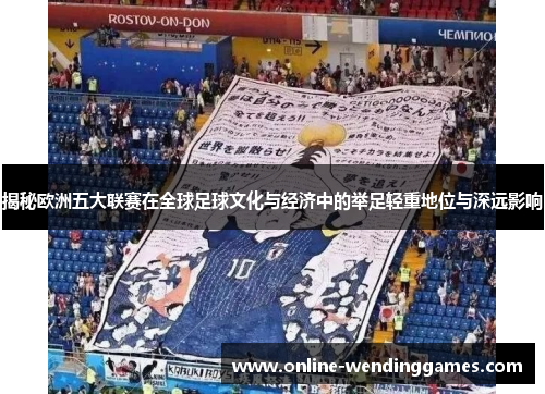 揭秘欧洲五大联赛在全球足球文化与经济中的举足轻重地位与深远影响