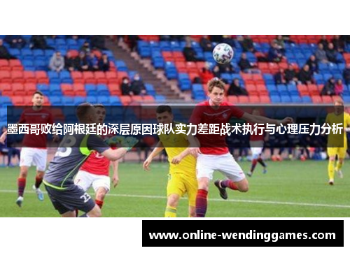 墨西哥败给阿根廷的深层原因球队实力差距战术执行与心理压力分析