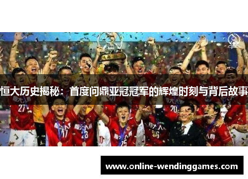 恒大历史揭秘：首度问鼎亚冠冠军的辉煌时刻与背后故事