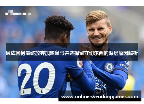 恩佐因何最终放弃加盟皇马并选择留守切尔西的深层原因解析