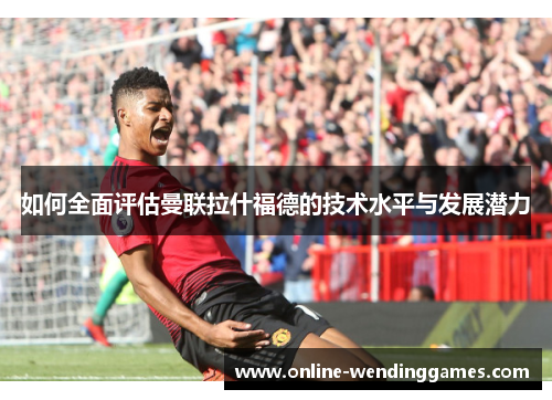 如何全面评估曼联拉什福德的技术水平与发展潜力