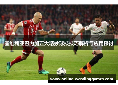 塞维利亚巴内加五大精妙球技技巧解析与应用探讨