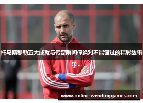 托马斯穆勒五大成就与传奇瞬间你绝对不能错过的精彩故事