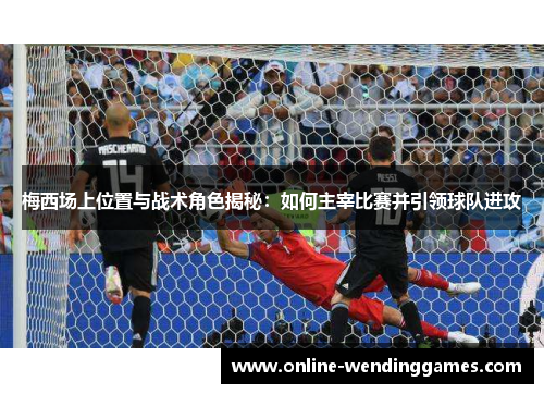 梅西场上位置与战术角色揭秘：如何主宰比赛并引领球队进攻