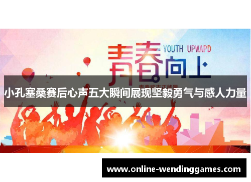 小孔塞桑赛后心声五大瞬间展现坚毅勇气与感人力量