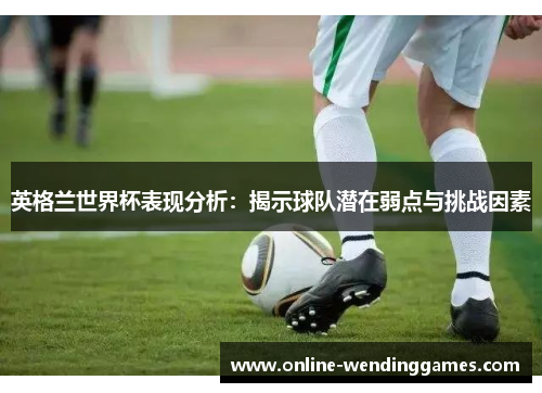英格兰世界杯表现分析：揭示球队潜在弱点与挑战因素