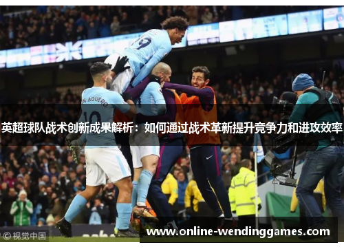 英超球队战术创新成果解析：如何通过战术革新提升竞争力和进攻效率